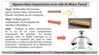 Algunos hitos importantes en la vida de Blaise Pascal
1640- Publicación del teorema
que se conoce como «Teorema de
Pascal» (en Essai sur les coniques).
1641- Trabajos para la
construcción de la máquina de
calcular («Pascalina»).
1647 Trabajos en física: Descubrimiento
de la ley de los vasos comunicantes.
Formulación del principio: "La presión
aplicada sobre un fluido contenido en un
recipiente se transmite por igual en todas
direcciones y a todas las paredes del recipiente
contenedor". Demostración de la disminución
de la presión atmosférica con la altura.
La respuesta de Pascal Prof. Lic. Claudio A. Godoy
 