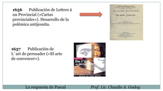 1656 Publicación de Lettres à
un Provincial («Cartas
provinciales»). Desarrollo de la
polémica antijesuíta.
1657 Publicación de
L`art de persuader («El arte
de convencer»).
La respuesta de Pascal Prof. Lic. Claudio A. Godoy
 
