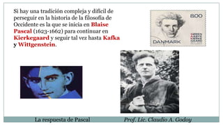 Si hay una tradición compleja y difícil de
perseguir en la historia de la filosofía de
Occidente es la que se inicia en Blaise
Pascal (1623-1662) para continuar en
Kierkegaard y seguir tal vez hasta Kafka
y Wittgenstein.
La respuesta de Pascal Prof. Lic. Claudio A. Godoy
 