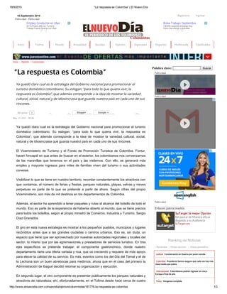 18/9/2015 “La respuesta es Colombia” | El Nuevo Día
http://www.elnuevodia.com.co/nuevodia/opinion/columnistas/181776­la­respuesta­es­colombia 1/3
18 Septiembre 2015         IngresarRegistrarse
Publicidad Publicidad
Empleo Conductor en Uber
Sé Tu Propio Jefe con Tu Carro.
Trabaja Cuando Quieras con Uber.
Columnistas
Bolsa Trabajo: Septiembre
130.000 vacantes de trabajo hoy.
Entra a las ofertas y postúlate.
Palabra clave:    Buscar
Publicidad
Publicidad
Publicidad
Enlaces patrocinados
SuTarget la mejor Opción
De pautar de Manera eficaz
llegando a su Audiencia
SuTarget.com
+ Recientes + Vistas sección + Vistas periódico
Judicial Consternación en Guamo por joven suicida
Colombia Presidente Santos asegura que cada vez hay más
clase media que pobre
Internacional Colombianos podrán ingresar sin visa a
Europa a final de año
Fotos Venganza cumplida
Ranking de Noticias
Inicio Tolima Mundo Actualidad Sociales Opinión Especiales Deportes Multimedia Clasificados
Inicio >> Opinión >> Columnistas
“La respuesta es Colombia”
Ya quedó clara cual es la estrategia del Gobierno nacional para promocionar el
turismo doméstico colombiano. Su eslogan: “para todo lo que quiera vivir, la
respuesta es Colombia”, que además corresponde a la idea de mostrar la variedad
cultural, social, natural y de idiosincrasia que guarda nuestro país en cada uno de sus
rincones.
May 13, 2013 ­ 00:00
Ya quedó clara cual es la estrategia del Gobierno nacional para promocionar el turismo
doméstico  colombiano.  Su  eslogan:  “para  todo  lo  que  quiera  vivir,  la  respuesta  es
Colombia”,  que  además  corresponde  a  la  idea  de  mostrar  la  variedad  cultural,  social,
natural y de idiosincrasia que guarda nuestro país en cada uno de sus rincones. 
El  Viceministerio  de  Turismo  y  el  Fondo  de  Promoción  Turística  de  Colombia,  Fontur,
hacen hincapié en que antes de buscar en el exterior, los colombianos nos convenzamos
de  las  maravillas  que  tenemos  en  el  país  y  las  visitemos.  Con  ello,  se  generará  más
empleo  y  mayores  ingresos  para  miles  de  familias  viven  del  turismo  o  sus  actividades
conexas. 
Visibilizar lo que se tiene en nuestro territorio, recordar constantemente los atractivos con
que contamos, el número de ferias y fiestas, parques naturales, playas, selvas y nieves
perpetuas  es  parte  de  lo  que  se  pretende  a  partir  de  ahora.  Según  cifras  del  propio
Viceministerio, son más de mil destinos en los departamentos de Colombia. 
Además, el sector ha aprendido a tener paquetes y rutas al alcance del bolsillo de todo el
mundo. Eso es parte de la experiencia de haberse abierto al mundo, que se tiene precios
para todos los bolsillos, según el propio ministro de Comercio, Industria y Turismo, Sergio
Díaz Granados. 
El giro en esta nueva estrategia es mostrar a los pequeños pueblos, municipios y lugares
recónditos  antes  que  a  las  grandes  ciudades  o  centros  urbanos.  Eso  es,  sin  duda,  un
espacio que tiene que ser aprovechado por nuestras autoridades regionales y locales del
sector, lo mismo que por las agremiaciones y prestadores de servicios turístico. En tres
ejes  específicos  se  pretende  trabajar:  el  componente  gastronómico,  donde  nuestro
departamento tiene una oferta variada y rica, que va creciendo y requiere de más apoyo
para elevar la calidad de su servicio. Es más, eventos como los del Día del Tamal y el de
la Lechona son un buen abrebocas para medirnos, ahora que en el caso del primero la
Administración de Ibagué decidió retomar su organización y ejecución. 
En segundo lugar, el otro componente es presentar públicamente los parques naturales y
atractivos de naturaleza; ahí, afortunadamente, en el Tolima desde hace cerca de cuatro
0Me gusta 0  1  0Blogger 0Google + 10 
 