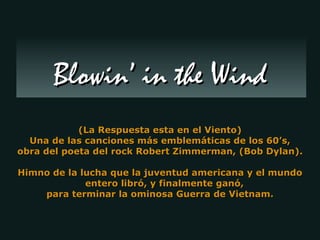 (La Respuesta esta en el Viento) Una de las canciones más emblemáticas de los 60’s, obra del poeta del rock Robert Zimmerman, (Bob Dylan). Himno de la lucha que la juventud americana y el mundo entero libró, y finalmente ganó,  para terminar la ominosa Guerra de Vietnam. Blowin’ in the Wind 