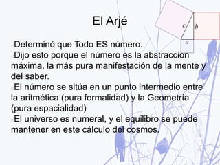 El Arjé
Determinó que Todo ES número.
Dijo esto porque el número es la abstracción
máxima, la más pura manifestación de la mente y
del saber.
El número se sitúa en un punto intermedio entre
la aritmética (pura formalidad) y la Geometría
(pura espacialidad)
El universo es numeral, y el equilibro se puede
mantener en este cálculo del cosmos.
 