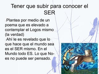 Tener que subir para conocer el
SER
Plantea por medio de un
poema que es elevado a
contemplar el Logos mismo
(la verdad)
Ahí le es revelado que lo
que hace que el mundo sea
es el SER mismo. En el
Mundo todo ES. Lo que No-
es no puede ser pensado.
 