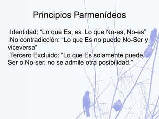 Principios Parmenídeos
Identidad: “Lo que Es, es. Lo que No-es, No-es”
No contradicción: “Lo que Es no puede No-Ser y
viceversa”
Tercero Excluido: “Lo que Es solamente puede
Ser o No-ser, no se admite otra posibilidad.”
 