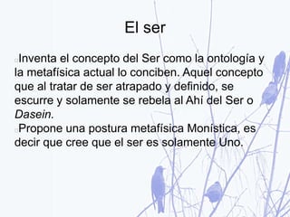 El ser
Inventa el concepto del Ser como la ontología y
la metafísica actual lo conciben. Aquel concepto
que al tratar de ser atrapado y definido, se
escurre y solamente se rebela al Ahí del Ser o
Dasein.
Propone una postura metafísica Monística, es
decir que cree que el ser es solamente Uno.
 