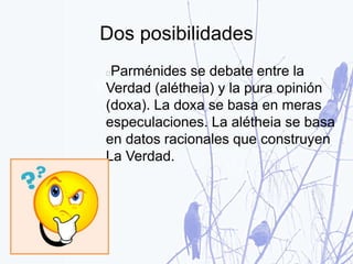Dos posibilidades
Parménides se debate entre la
Verdad (alétheia) y la pura opinión
(doxa). La doxa se basa en meras
especulaciones. La alétheia se basa
en datos racionales que construyen
La Verdad.
 