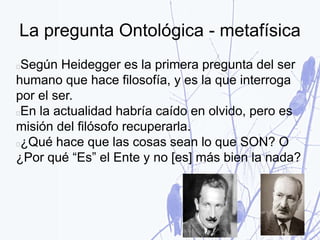 La pregunta Ontológica - metafísica
Según Heidegger es la primera pregunta del ser
humano que hace filosofía, y es la que interroga
por el ser.
En la actualidad habría caído en olvido, pero es
misión del filósofo recuperarla.
¿Qué hace que las cosas sean lo que SON? O
¿Por qué “Es” el Ente y no [es] más bien la nada?
 