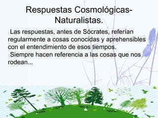 Respuestas Cosmológicas-
Naturalistas.
Las respuestas, antes de Sócrates, referían
regularmente a cosas conocidas y aprehensibles
con el entendimiento de esos tiempos.
Siempre hacen referencia a las cosas que nos
rodean...
 