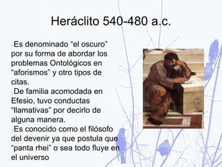 Heráclito 540-480 a.c.
Es denominado “el oscuro”
por su forma de abordar los
problemas Ontológicos en
“aforismos” y otro tipos de
citas.
De familia acomodada en
Efesio, tuvo conductas
“llamativas” por decirlo de
alguna manera.
Es conocido como el filósofo
del devenir ya que postula que
“panta rhei” o sea todo fluye en
el universo
 