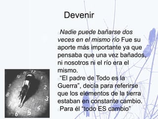 Devenir
Nadie puede bañarse dos
veces en el mismo río Fue su
aporte más importante ya que
pensaba que una vez bañados,
ni nosotros ni el río era el
mismo.
“El padre de Todo es la
Guerra”, decía para referirse
que los elementos de la tierra
estaban en constante cambio.
Para él “todo ES cambio”
 