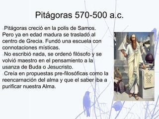 Pitágoras 570-500 a.c.
Pitágoras creció en la polis de Samos.
Pero ya en edad madura se trasladó al
centro de Grecia. Fundó una escuela con
connotaciones místicas.
No escribió nada, se ordenó filósofo y se
volvió maestro en el pensamiento a la
usanza de Buda o Jesucristo.
Creía en propuestas pre-filosóficas como la
reencarnación del alma y que el saber iba a
purificar nuestra Alma.
 