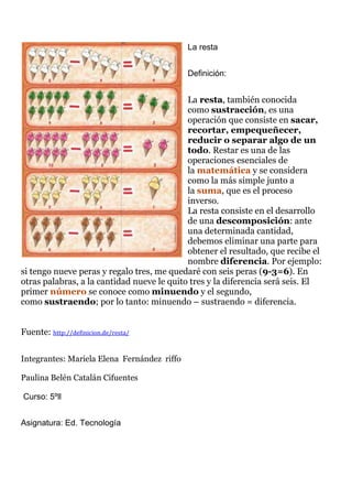 La resta
Definición:
La resta, también conocida
como sustracción, es una
operación que consiste en sacar,
recortar, empequeñecer,
reducir o separar algo de un
todo. Restar es una de las
operaciones esenciales de
la matemática y se considera
como la más simple junto a
la suma, que es el proceso
inverso.
La resta consiste en el desarrollo
de una descomposición: ante
una determinada cantidad,
debemos eliminar una parte para
obtener el resultado, que recibe el
nombre diferencia. Por ejemplo:
si tengo nueve peras y regalo tres, me quedaré con seis peras (9-3=6). En
otras palabras, a la cantidad nueve le quito tres y la diferencia será seis. El
primer número se conoce como minuendo y el segundo,
como sustraendo; por lo tanto: minuendo – sustraendo = diferencia.
Fuente: http://definicion.de/resta/
Integrantes: Mariela Elena Fernández riffo
Paulina Belén Catalán Cifuentes
Curso: 5ºll
Asignatura: Ed. Tecnología