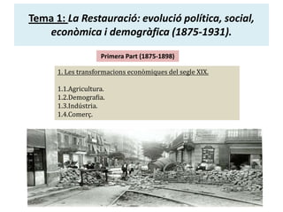Tema 1: La Restauració: evolució política, social,
econòmica i demogràfica (1875-1931).
Primera Part (1875-1898)
1. Les transformacions econòmiques del segle XIX.
1.1.Agricultura.
1.2.Demografia.
1.3.Indústria.
1.4.Comerç.

 