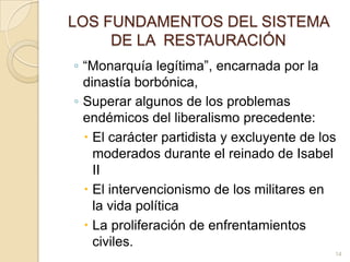 LOS FUNDAMENTOS DEL SISTEMA DE LA  RESTAURACIÓN“Monarquía legítima”, encarnada por la dinastía borbónica,Superar algunos de los problemas endémicos del liberalismo precedente: El carácter partidista y excluyente de los moderados durante el reinado de Isabel IIEl intervencionismo de los militares en la vida política La proliferación de enfrentamientos civiles. 14