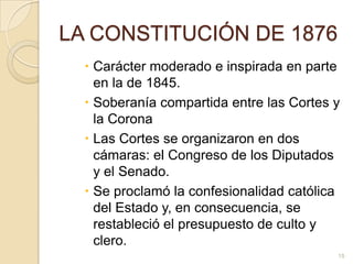 LA CONSTITUCIÓN DE 1876Carácter moderado e inspirada en parte en la de 1845. Soberanía compartida entre las Cortes y la CoronaLas Cortes se organizaron en dos cámaras: el Congreso de los Diputados y el Senado. Se proclamó la confesionalidad católica del Estado y, en consecuencia, se restableció el presupuesto de culto y clero. 15