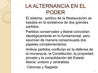 LA ALTERNANCIA EN EL PODEREl sistema   político de la Restauración se basaba en la existencia de dos grandes partidos. Partidos conservador y liberal coincidían ideológicamente en lo fundamental, pero asumían de manera consensuada dos papeles complementarios.Ambos partidos confluían en la defensa de la monarquía, la Constitución, la propiedad privada y la consolidación del Estado liberal, unitario y centralista.  Cánovas y Sagasta18