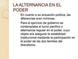 LA ALTERNANCIA EN EL PODEREn cuanto a su actuación política, las diferencias eran mínimas. Para el ejercicio de gobierno se contemplaba el turno pacífico o alternancia regular en el poder, cuyo objeto era asegurar la estabilidad institucional mediante la participación en el poder de las dos familias del liberalismo. 19