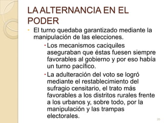 LA ALTERNANCIA EN EL PODEREl turno quedaba garantizado mediante la manipulación de las elecciones. Los mecanismos caciquiles aseguraban que éstas fuesen siempre favorables al gobierno y por eso había un turno pacífico. La adulteración del voto se logró mediante el restablecimiento del sufragio censitario, el trato más favorables a los distritos rurales frente a los urbanos y, sobre todo, por la manipulación y las trampas electorales.20