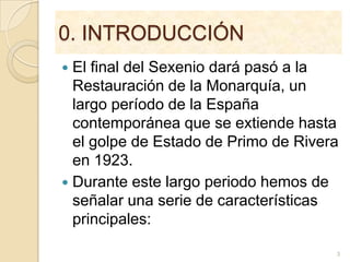 0. INTRODUCCIÓNEl final del Sexenio dará pasó a la Restauración de la Monarquía, un largo período de la España contemporánea que se extiende hasta el golpe de Estado de Primo de Rivera en 1923. Durante este largo periodo hemos de señalar una serie de características principales: 3