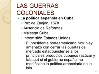 LAS GUERRAS COLONIALESLa política española en Cuba.Paz de Zanjón, 1878Ausencia de ReformasMalestar CubaIntromisión Estados UnidosEl presidente norteamericano Mckinley amenazó con cerrar las puertas del mercado estadounidense a los principales productos cubanos (azúcar y tabaco) si el gobierno español no modificaba la política arancelaria de la isla. 36