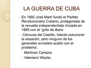 LA GUERRA DE CUBAEn 1892 José Martí fundó el Partido Revolucionario Cubano, protagonista de la revuelta independentista iniciada en 1895 con el “grito de Baire Cánovas del Castillo, intentó solucionar la situación, pero ninguno de los generales enviados acabó con el problema: Martínez CamposValeriano Weyler, 39