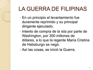 LA GUERRA DE FILIPINASEn un principio el levantamiento fue duramente reprimido y su principal dirigente ejecutado. Intento de compra de la isla por parte de Washington, por 300 millones de dólares, a lo que la regente María Cristina de Habsburgo se negó. Así las cosas, se inició la Guerra.44