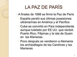 LA PAZ DE PARÍSA finales de 1898 se firmó la Paz de París España perdió sus últimas posesiones ultramarinas en América y el PacíficoCuba se convirtió en País independiente aunque tutelado por EE.UU. que recibió Puerto Rico, Filipinas y la isla de Guam en  las Marianas.  Poco después se vendieron a Alemania los archipiélagos de las Carolinas y las Marianas. 50