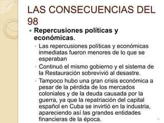 LAS CONSECUENCIAS DEL 98Repercusiones políticas y económicas. Las repercusiones políticas y económicas inmediatas fueron menores de lo que se esperabanContinuó el mismo gobierno y el sistema de la Restauración sobrevivió al desastre. Tampoco hubo una gran crisis económica a pesar de la pérdida de los mercados coloniales y de la deuda causada por la guerra, ya que la repatriación del capital español en Cuba se invirtió en la industria, apareciendo así las grandes entidades financieras de la época.51
