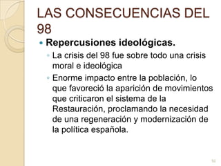 LAS CONSECUENCIAS DEL 98Repercusiones ideológicas.La crisis del 98 fue sobre todo una crisis moral e ideológicaEnorme impacto entre la población, lo que favoreció la aparición de movimientos que criticaron el sistema de la Restauración, proclamando la necesidad de una regeneración y modernización de la política española. 52
