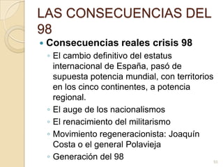 LAS CONSECUENCIAS DEL 98Consecuencias reales crisis 98El cambio definitivo del estatus internacional de España, pasó de supuesta potencia mundial, con territorios en los cinco continentes, a potencia regional.El auge de los nacionalismosEl renacimiento del militarismoMovimiento regeneracionista: Joaquín Costa o el general PolaviejaGeneración del 9853