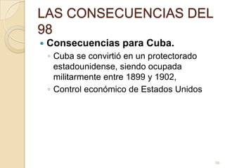 LAS CONSECUENCIAS DEL 98Consecuencias para Cuba.Cuba se convirtió en un protectorado estadounidense, siendo ocupada militarmente entre 1899 y 1902, Control económico de Estados Unidos56