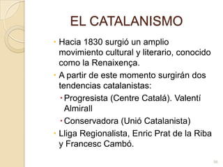 EL CATALANISMOHacia 1830 surgió un amplio movimiento cultural y literario, conocido como la Renaixença. A partir de este momento surgirán dos tendencias catalanistas: Progresista (Centre Catalá). ValentíAlmirallConservadora (Unió Catalanista)Lliga Regionalista, Enric Prat de la Riba y Francesc Cambó. 58