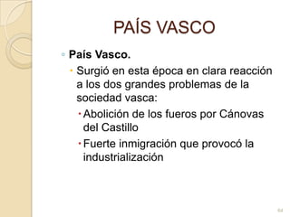 PAÍS VASCOPaís Vasco. Surgió en esta época en clara reacción a los dos grandes problemas de la sociedad vasca: Abolición de los fueros por Cánovas del CastilloFuerte inmigración que provocó la industrialización 64