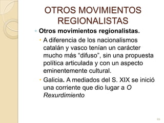 OTROS MOVIMIENTOS REGIONALISTASOtros movimientos regionalistas. A diferencia de los nacionalismos catalán y vasco tenían un carácter mucho más “difuso”, sin una propuesta política articulada y con un aspecto eminentemente cultural. Galicia. A mediados del S. XIX se inició una corriente que dio lugar a O Rexurdimiento69