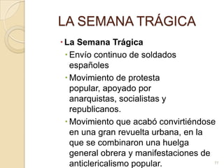 LA SEMANA TRÁGICALa Semana TrágicaEnvío continuo de soldados españoles Movimiento de protesta popular, apoyado por anarquistas, socialistas y republicanos.Movimiento que acabó convirtiéndose en una gran revuelta urbana, en la que se combinaron una huelga general obrera y manifestaciones de anticlericalismo popular.77