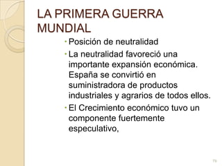LA PRIMERA GUERRA MUNDIALPosición de neutralidad La neutralidad favoreció una importante expansión económica. España se convirtió en suministradora de productos industriales y agrarios de todos ellos. El Crecimiento económico tuvo un componente fuertemente especulativo, 79