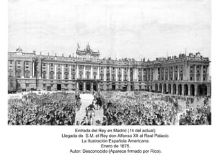 Entrada del Rey en Madrid (14 del actual). Llegada de  S.M. el Rey don Alfonso XII al Real Palacio  La Ilustración Española Americana. Enero de 1875. Autor: Desconocido (Aparece firmado por Rico). 