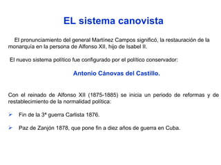 EL sistema canovista El pronunciamiento del general Martínez Campos significó, la restauración de la monarquía en la persona de Alfonso XII, hijo de Isabel II. El nuevo sistema político fue configurado por el político conservador: Antonio Cánovas del Castillo.  Con el reinado de Alfonso XII (1875-1885) se inicia un periodo de reformas y de restablecimiento de la normalidad política: Fin de la 3ª guerra Carlista 1876. Paz de Zanjón 1878, que pone fin a diez años de guerra en Cuba. 