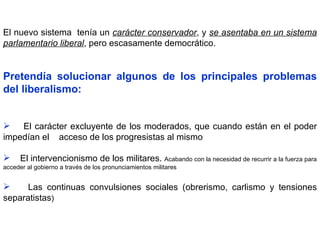 El nuevo sistema  tenía un  carácter conservador , y  se asentaba en un sistema parlamentario liberal , pero escasamente democrático.  Pretendía   solucionar algunos de los principales problemas del liberalismo: El carácter excluyente de los moderados, que cuando están en el poder impedían el  acceso de los progresistas al mismo El intervencionismo de los militares.  Acabando con la necesidad de recurrir a la fuerza para acceder al gobierno a través de los pronunciamientos militares  Las continuas convulsiones sociales (obrerismo, carlismo y tensiones separatistas ) 