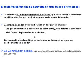 El sistema canovista se apoyaba en  tres bases principales :   La teoría de  la Constitución interna o histórica , que hacía recaer la soberanía en el Rey y las Cortes, dos instituciones avaladas por la historia. El sistema de poder , que se articulaba en dos pares de fuerzas:  Las que encarnaban la soberanía, es decir, el Rey, que detenta la autoridad,  y las Cortes, depositarias de la libertad;  y  las que realizarían la política, es decir, dos partidos que se turnarían  pacíficamente en el poder. La Constitución escrita , que organiza el funcionamiento del sistema ideado por Canovas 
