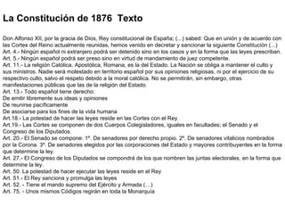 La Constitución de 1876  Texto Don Alfonso XII, por la gracia de Dios, Rey constitucional de España; (...) sabed: Que en unión y de acuerdo con las Cortes del Reino actualmente reunidas, hemos venido en decretar y sancionar la siguiente Constitución (...)  Art. 4.- Ningún español ni extranjero podrá ser detenido sino en los casos y en la forma que las leyes prescriban.  Art. 5.- Ningún español podrá ser preso sino en virtud de mandamiento de juez competente.  Art. 11.- La religión Católica, Apostólica, Romana, es la del Estado. La Nación se obliga a mantener el culto y sus ministros. Nadie será molestado en territorio español por sus opiniones religiosas, ni por el ejercicio de su respectivo culto, salvo el respeto debido a la moral católica. No se permitirán, sin embargo, otras manifestaciones públicas que las de la religión del Estado.  Art. 13.- Todo español tiene derecho:  De emitir libremente sus ideas y opiniones  De reunirse pacíficamente  De asociarse para los fines de la vida humana  Art.18.- La potestad de hacer las leyes reside en las Cortes con el Rey.  Art.19.- Las Cortes se componen de dos Cuerpos Colegisladores, iguales en facultades; el Senado y el Congreso de los Diputados.  Art. 20.- El Senado se compone: 1º. De senadores por derecho propio. 2º. De senadores vitalicios nombrados por la Corona. 3º. De senadores elegidos por las corporaciones del Estado y mayores contribuyentes en la forma que determine la ley.  Art. 27.- El Congreso de los Diputados se compondrá de los que nombren las juntas electorales, en la forma que determine la ley.  Art. 50. La potestad de hacer ejecutar las leyes reside en el Rey  Art. 51.- El Rey sanciona y promulga las leyes  Art. 52. - Tiene el mando supremo del Ejército y Armada (…)  Art. 75. - Unos mismos Códigos regirán en toda la Monarquía 