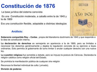 Constitución de 1876 La base jurídica del sistema canovista  Es una  Constitución moderada, a caballo entre la de 1845 y la de 1869  Era una constitución flexible, adaptable a distintas ideologías  Soberanía compartida Rey – Cortes  ,  propia del liberalismo doctrinario de 1845 y que responde a la idea de constitución interna.  La declaración de derechos   es semejante en apariencia a la de 1869, pero se limitaba a reconocer los derechos genéricamente y dejaba la regulación concreta de su ejercicio a leyes ordinarias. Esto permitía al gobernante de turno limitar o anular cualquier derecho con una nueva ley.   La cuestión religiosa   fue sometida a debate, pero se impuso la postura de Cánovas. Declaraba la religión católica como religión oficial del Estado. Se prohibía la manifestación pública de cualquier otra religión  Reconoce la libertad individual de culto ( privado).  División de poderes : Análisis: 