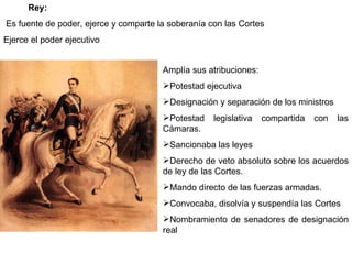 Rey: Es fuente de poder, ejerce y comparte la soberanía con las Cortes Ejerce el poder ejecutivo Amplía sus atribuciones:  Potestad ejecutiva  Designación y separación de los ministros  Potestad legislativa compartida con las Cámaras.  Sancionaba las leyes  Derecho de veto absoluto sobre los acuerdos de ley de las Cortes.  Mando directo de las fuerzas armadas.  Convocaba, disolvía y suspendía las Cortes  Nombramiento de senadores de designación real 