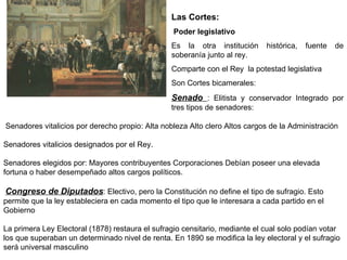 Senadores vitalicios por derecho propio: Alta nobleza Alto clero Altos cargos de la Administración  Senadores vitalicios designados por el Rey.  Senadores elegidos por: Mayores contribuyentes Corporaciones Debían poseer una elevada fortuna o haber desempeñado altos cargos políticos.  Congreso de Diputados : Electivo, pero la Constitución no define el tipo de sufragio. Esto permite que la ley estableciera en cada momento el tipo que le interesara a cada partido en el Gobierno  La primera Ley Electoral (1878) restaura el sufragio censitario, mediante el cual solo podían votar los que superaban un determinado nivel de renta. En 1890 se modifica la ley electoral y el sufragio será universal masculino Las Cortes: Poder legislativo   Es la otra institución histórica, fuente de soberanía junto al rey. Comparte con el Rey  la potestad legislativa Son Cortes bicamerales:  Senado  : Elitista y conservador Integrado por tres tipos de senadores: 