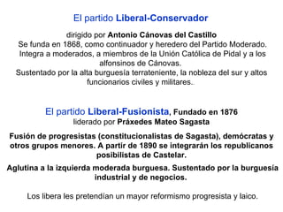 El partido  Liberal-Conservador   dirigido por  Antonio Cánovas del Castillo Se funda en 1868, como continuador y heredero del Partido Moderado. Integra a moderados, a miembros de la Unión Católica de Pidal y a los alfonsinos de Cánovas.  Sustentado por la alta burguesía terrateniente, la nobleza del sur y altos funcionarios civiles y militares. .  El partido  Liberal-Fusionista , Fundado en 1876 liderado por  Práxedes Mateo Sagasta Fusión de progresistas (constitucionalistas de Sagasta), demócratas y otros grupos menores. A partir de 1890 se integrarán los republicanos posibilistas de Castelar. Aglutina a la izquierda moderada burguesa. Sustentado por la burguesía industrial y de negocios.   Los libera les pretendían un mayor reformismo progresista y laico. 