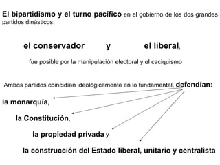 El bipartidismo y el turno pacífico  en el gobierno de los dos grandes partidos dinásticos:  el conservador  y  el liberal ,  fue posible por la manipulación electoral y el caciquismo Ambos partidos coincidían ideológicamente en lo fundamental,  defendían: la monarquía ,  la Constitución , la propiedad privada  y  la construcción del Estado liberal, unitario y centralista 