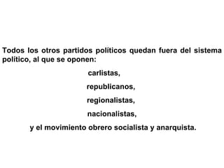 Todos los otros partidos políticos quedan fuera del sistema político, al que se oponen: carlistas,  republicanos,  regionalistas,  nacionalistas, y el movimiento obrero socialista y anarquista. 