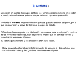    El  turnismo  : Consistían en que los dos grupos políticos  se  turnarían ordenadamente en el poder, actuando alternativamente y de manera pactada como gobierno y oposición.  Mediante el  turnismo  ninguno de los dos partidos quedaba excluido del poder, por lo que no recurrieron al apoyo del Ejército o a golpes de Estado.  El Turnismo fue un engaño, una falsificación permanente, una   manipulación continua de los resultados electorales, cuyo objetivo era impedir que los partidos obreros y republicanos alcanzaran el poder.  El sistema parlamentario y  las elecciones eran pura  ficción.  El rey  encargaba alternativamente la formación de gobierno a   dos partidos,  que convocaban elecciones y  las “ganaban, relevándose en el poder. 