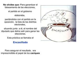 No olvides que:  Para garantizar el falseamiento de las elecciones,  el partido en el gobierno  elaboraba,   pactándolos con el partido en la oposición,  la lista de los distritos electorales,  situando junto  a él, el nombre del diputado que debía salir para ganar las elecciones. Esta práctica se llamaba el  Encasillado Para asegurar el resultado,  era imprescindible el papel de los  caciques 