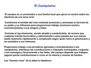 El Caciquismo .  El cacique es un prohombre o una familia local que ejerce el control sobre los electores de una zona rural.  Condiciona el sentido del voto mediante presiones y amenazas al servirse de su poder y su influencia para proporcionar trabajo, promover social y económicamente a sus amigos y fieles. Controla el Ayuntamiento, siendo alcalde o nombrándolo, de manera que cualquier trámite burocrático y administrativo como pasaba por sus manos podía resolverlo rápidamente o complicarlo según quién fuera el peticionario y se sometiera a sus intereses. Proporciona trabajo a los jornaleros agrícolas y arrendamientos a los campesinos; distribuye las contribuciones o impuesto municipales, cargando a los enemigos y favoreciendo a los fieles; del cacique depende que trabajen, paguen pocas contribuciones o vivan en la miseria y mueran de hambre. Las “fuerzas vivas” de la aldea le obedecen: 